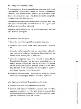 I M P O R T A N T E UNIDADE 3 – Iluminação dos ambientes 
35 
3.4.1 Lâmpadas incandescentes 
O funcionamento de uma lâmpada incandescente ocorre pela 
passagem de corrente elétrica por um fio fino (filamento da 
lâmpada), com alta resistência elétrica, que é levado à incan-descência, 
produzindo luz e calor. Essas lâmpadas são produ-zidas 
para os mais diversos fins. 
Há também as lâmpadas incandescentes halógenas. Elas tam-bém 
possuem filamento, porém trabalham em conjunto com 
o halogênio (iodo, cloro e bromo). 
As lâmpadas incandescentes são fabricadas em vários tipos e 
para diversas aplicações: 
‡ OkPSDGDVSDUDXVRJHUDO 
‡ OkPSDGDVHVSHFtILFDVSDUDIRUQRVJHODGHLUDVHWF 
‡ OkPSDGDV GHFRUDWLYDV SDUD IHVWDV GHFRUDo}HV QDWDOLQDV 
etc.; 
‡ OkPSDGDV UHIOHWRUDVGHIOHWRUDV RX HVSHOKDGDV XWLOL]DGDV 
para concentrar os fachos luminosos. Muito utilizadas em 
vitrines, lojas, exposições, museus, etc.; 
‡ OkPSDGDVKDOyJHQDVSRVVXHPRIRUPDWRGRWLSRSDOLWRUH- 
fletor dicróico. Possuem um gás inerte no seu interior, o ha-lógeno. 
As que possuem espelho dicróico são muito utiliza-das 
em exposições, galerias de arte e museus. As em forma 
de palito são muito utilizadas para iluminação de quadras 
esportivas, piscinas, monumentos, etc. 
‡ OkPSDGDV LQIUDYHUPHOKDV XWLOL]DGDV HP LQG~VWULDV SULQFL- 
palmente para secagem de tintas ou outros materiais. 
Veja alguns exemplos de lâmpadas incandescentes: 
‡ OkPSDGDVWDQGDUGSRVVXLEXOERWUDQVSDUHQWH 
‡ OkPSDGDsoft: possui bulbo leitoso, criando uma atmosfera 
agradável e relaxante com alto grau de conforto visual. São 
utilizadas para iluminação residencial, iluminação de emer-gência 
e iluminação comercial (hotéis); 
 
