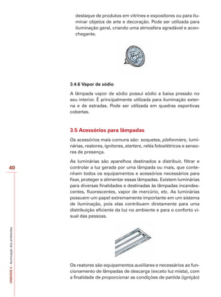 40 
UNIDADE 3 – Iluminação dos ambientes 
destaque de produtos em vitrines e expositores ou para ilu-minar 
objetos de arte e decoração. Pode ser utilizada para 
iluminação geral, criando uma atmosfera agradável e acon-chegante. 
3.4.6 Vapor de sódio 
A lâmpada vapor de sódio possui sódio a baixa pressão no 
seu interior. É principalmente utilizada para iluminação exter-na 
e de estradas. Pode ser utilizada em quadras esportivas 
cobertas. 
3.5 Acessórios para lâmpadas 
Os acessórios mais comuns são: soquetes, plafonniers, lumi-nárias, 
reatores, ignitores, starters, relés fotoelétricos e senso-res 
de presença. 
As luminárias são aparelhos destinados a distribuir, filtrar e 
controlar a luz gerada por uma lâmpada ou mais, que conte-nham 
todos os equipamentos e acessórios necessários para 
fixar, proteger e alimentar essas lâmpadas. Existem luminárias 
para diversas finalidades e destinadas às lâmpadas incandes-centes, 
fluorescentes, vapor de mercúrio, etc. As luminárias 
possuem um papel extremamente importante em um sistema 
de iluminação, pois elas contribuem diretamente para uma 
distribuição eficiente da luz no ambiente e para o conforto vi-sual 
das pessoas. 
Os reatores são equipamentos auxiliares e necessários ao fun-cionamento 
de lâmpadas de descarga (exceto luz mista), com 
a finalidade de proporcionar as condições de partida (ignição) 
 