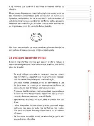 I M P O R T A N T E UNIDADE 3 – Iluminação dos ambientes 
41 
e de maneira que controle e estabilize a corrente elétrica do 
circuito. 
Os sensores de presença (ou movimento) e os sensores de luz 
são receptores automáticos para os sistemas de iluminação, 
ligando e desligando a luz ou aumentando e diminuindo o ní-vel 
de iluminamento do ambiente, conforme esteja ajustado. 
O sensor tem como função principal proporcionar a economia 
de energia por meio do controle da iluminação. 
Um bom exemplo são os sensores de movimento instalados 
em halls ou áreas comuns de prédios residenciais. 
3.6 Dicas para economizar energia 
Existem importantes critérios que podem ajudar a reduzir o 
consumo energético de uma edificação e auxiliam nas defini-ções 
de projeto: 
‡ 6H YRFr XWLOL]DU FRUHV FODUDV WDQWR HP SDUHGHV TXDQWR 
nos mobiliários, a escola ficará mais luminosa e necessi-tará 
de menos lâmpadas para sua iluminação. 
‡ (P iUHDVPHQRV XWLOL]DGDVFRPRRV FRUUHGRUHV R XVR 
de detectores de presença ou sistemas automáticos de 
acionamento das lâmpadas são fundamentais. 
‡ $OLPSH]DGDVOkPSDGDVHGDVOXPLQiULDVpHVVHQFLDOSDUD 
manter um nível de iluminância adequado, pois o escure-cimento 
das mesmas reduz sua eficiência. 
‡ $SURYHLWHDRPi[LPRDOX]VRODUDEUDDVMDQHODVHDVFRU- 
tinas. 
‡ 8WLOL]H OkPSDGDV IOXRUHVFHQWHV TXDQGR SRVVtYHO HVSH- 
cialmente nas salas de aula, nos banheiros, nos refeitó-rios 
e nas cozinhas. Elas espalham bem a luz e são eco-nômicas. 
‡ $VOkPSDGDVLQFDQGHVFHQWHVSDUDLOXPLQDomRJHUDOVmR 
fáceis de usar e baratas. 
 