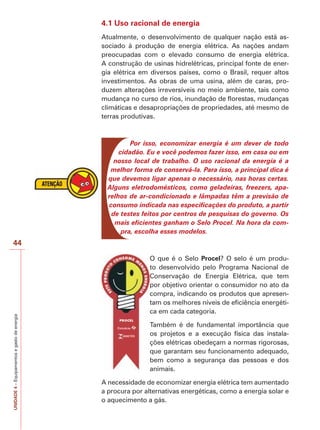 44 
UNIDADE 4 – Equipamentos e gasto de energia 
4.1 Uso racional de energia 
Atualmente, o desenvolvimento de qualquer nação está as-sociado 
à produção de energia elétrica. As nações andam 
preocupadas com o elevado consumo de energia elétrica. 
A construção de usinas hidrelétricas, principal fonte de ener-gia 
elétrica em diversos países, como o Brasil, requer altos 
investimentos. As obras de uma usina, além de caras, pro-duzem 
alterações irreversíveis no meio ambiente, tais como 
mudança no curso de rios, inundação de florestas, mudanças 
climáticas e desapropriações de propriedades, até mesmo de 
terras produtivas. 
Por isso, economizar energia é um dever de todo 
cidadão. Eu e você podemos fazer isso, em casa ou em 
nosso local de trabalho. O uso racional da energia é a 
melhor forma de conservá-la. Para isso, a principal dica é 
que devemos ligar apenas o necessário, nas horas certas. 
Alguns eletrodomésticos, como geladeiras, freezers, apa-relhos 
de ar-condicionado e lâmpadas têm a previsão de 
consumo indicada nas especificações do produto, a partir 
de testes feitos por centros de pesquisas do governo. Os 
mais eficientes ganham o Selo Procel. Na hora da com-pra, 
escolha esses modelos. 
O que é o Selo Procel? O selo é um produ-to 
desenvolvido pelo Programa Nacional de 
Conservação de Energia Elétrica, que tem 
por objetivo orientar o consumidor no ato da 
compra, indicando os produtos que apresen-tam 
os melhores níveis de eficiência energéti-ca 
em cada categoria. 
Também é de fundamental importância que 
os projetos e a execução física das instala-ções 
elétricas obedeçam a normas rigorosas, 
que garantam seu funcionamento adequado, 
bem como a segurança das pessoas e dos 
animais. 
A necessidade de economizar energia elétrica tem aumentado 
a procura por alternativas energéticas, como a energia solar e 
o aquecimento a gás. 
 