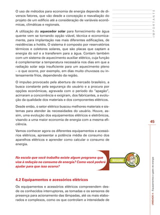 UNIDADE 4 – Equipamentos e gasto de energia I M P O R T A N T E 
45 
O uso de métodos para economia de energia depende de di-versos 
fatores, que vão desde a concepção e reavaliação do 
projeto de um edifício até a consideração de variáveis econô-micas, 
climáticas e regionais. 
A utilização do aquecedor solar para fornecimento de água 
quente vem se tornando opção viável, técnica e economica-mente, 
para implantação nas mais diferentes edificações, de 
residências a hotéis. O sistema é composto por reservatórios 
térmicos e coletores solares, que são placas que captam a 
energia do sol e a transferem para a água. Contam também 
com um sistema de aquecimento auxiliar elétrico, cuja função 
é complementar a temperatura necessária nos dias em que a 
radiação solar seja insuficiente para um aquecimento pleno 
– o que ocorre, por exemplo, em dias muito chuvosos ou in-tensamente 
frios, dependendo da região. 
O impulso provocado pela abertura de mercado brasileiro, a 
busca constante pela segurança do usuário e a procura por 
opções econômicas, agravada com o período do “apagão”, 
acirraram a concorrência e exigiram, dos fabricantes, a evolu-ção 
da qualidade dos materiais e dos componentes elétricos. 
Desde então, o setor elétrico buscou melhores materiais e sis-temas 
para atender às necessidades do usuário. Houve, as-sim, 
uma evolução dos equipamentos elétricos e eletrônicos, 
visando a uma maior economia de energia com a mesma efi-ciência. 
Vamos conhecer agora os diferentes equipamentos e acessó-rios 
elétricos, apresentar a potência média de consumo dos 
aparelhos elétricos e aprender como calcular o consumo de 
energia. 
Na escola que você trabalha existe algum programa que 
vise à redução no consumo de energia? Como você poderá 
ajudar para que isso ocorra? 
4.2 Equipamentos e acessórios elétricos 
Os equipamentos e acessórios elétricos compreendem des-de 
os conhecidos interruptores, as tomadas e os sensores de 
presença para acionamento das lâmpadas, até os mais elabo-rados 
e complexos, como os que controlam a intensidade de 
 