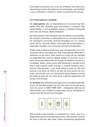 46 
UNIDADE 4 – Equipamentos e gasto de energia 
iluminação de acordo com a luz do ambiente. Os mais com-plexos 
fazem parte dos sistemas de automação, que facilitam 
o uso, melhoram o conforto e visam à economia de energia. 
4.2.1 Interruptores e tomadas 
Os interruptores são os dispositivos de comando das lâm-padas. 
Eles são utilizados para interromper o condutor fase 
(eletricidade), o que possibilita reparar e substituir lâmpadas 
sem risco de choque. Basta desligá-lo. 
Os interruptores mais utilizados são os simples e os paralelos. 
Os simples comandam as lâmpadas de um só lugar. Quando 
for necessário comandar diversas lâmpadas em um mesmo 
ponto de luz, deve-se utilizar interruptor de várias seções, o 
interruptor paralelo, que comanda mais de uma lâmpada. 
Existe ainda o sistema three-way, que corresponde a um mes-mo 
ponto de luz acionado por dois interruptores diferentes e 
distantes um do outro. Esse sistema é muito útil em escadas 
ou dependências onde se deseja apagar ou acender a luz a 
partir de pontos diferentes, em função da distância ou por co-modidade. 
Assim, tanto quem está descendo a escada como 
quem está subindo pode acender a mesma lâmpada que a 
ilumina. Nas escolas, o uso deste sistema pode ser útil para 
acionar a luz tanto de dentro da sala de aula quanto do cor-redor, 
permitindo que um funcionário possa apagar as luzes 
de todas as salas de um único local, evitando desperdício de 
tempo e de energia. 
As tomadas são utilizadas para ligarmos os equipamentos elé-tricos. 
As tomadas podem ser de dois pinos ou de três pinos 
(com fio terra). A ABNT NBR 5410 – Instalações elétricas de 
baixa tensão, por medida de segurança, tornou obrigatório o 
uso do pino do fio terra em tomadas. 
Nas escolas existe também a campainha ou “sinal”, que é in-dispensável 
para a chamada dos alunos, informando o horário 
de início e término das aulas. Essas campainhas geralmente 
 