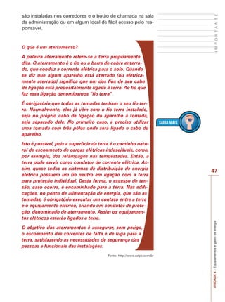 UNIDADE 4 – Equipamentos e gasto de energia I M P O R T A N T E 
47 
são instaladas nos corredores e o botão de chamada na sala 
da administração ou em algum local de fácil acesso pelo res-ponsável. 
O que é um aterramento? 
A palavra aterramento refere-se à terra propriamente 
dita. O aterramento é o fio ou a barra de cobre enterra-do, 
que conduz a corrente elétrica para o solo. Quando 
se diz que algum aparelho está aterrado (ou eletrica-mente 
aterrado) significa que um dos fios de seu cabo 
de ligação está propositalmente ligado à terra. Ao fio que 
faz essa ligação denominamos “fio terra”. 
É obrigatório que todas as tomadas tenham o seu fio ter-ra. 
Normalmente, elas já vêm com o fio terra instalado, 
seja no próprio cabo de ligação do aparelho à tomada, 
seja separado dele. No primeiro caso, é preciso utilizar 
uma tomada com três pólos onde será ligado o cabo do 
aparelho. 
Isto é possível, pois a superfície da terra é o caminho natu-ral 
de escoamento de cargas elétricas indesejáveis, como, 
por exemplo, dos relâmpagos nas tempestades. Então, a 
terra pode servir como condutor de corrente elétrica. As-sim, 
quase todos os sistemas de distribuição de energia 
elétrica possuem um fio neutro em ligação com a terra 
para proteção individual. Desta forma, o excesso de ten-são, 
caso ocorra, é encaminhado para a terra. Nas edifi-cações, 
no ponto de alimentação de energia, que são as 
tomadas, é obrigatório executar um contato entre a terra 
e o equipamento elétrico, criando um condutor de prote-ção, 
denominado de aterramento. Assim os equipamen-tos 
elétricos estarão ligados a terra. 
O objetivo dos aterramentos é assegurar, sem perigo, 
o escoamento das correntes de falta e de fuga para a 
terra, satisfazendo as necessidades de segurança das 
pessoas e funcionais das instalações. 
Fonte: http://www.celpe.com.br 
 