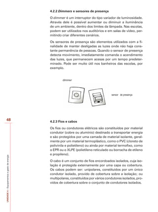 48 
UNIDADE 4 – Equipamentos e gasto de energia 
4.2.2 Dimmers e sensores de presença 
O dimmer é um interruptor do tipo variador de luminosidade. 
Através dele é possível aumentar ou diminuir a iluminância 
de um ambiente, dentro dos limites da lâmpada. Nas escolas, 
podem ser utilizados nos auditórios e em salas de vídeo, per-mitindo 
criar diferentes cenários. 
Os sensores de presença são elementos utilizados com a fi-nalidade 
de manter desligadas as luzes onde não haja cons-tante 
permanência de pessoas. Quando o sensor de presença 
detecta movimento, imediatamente comanda o acendimento 
das luzes, que permanecem acesas por um tempo predeter-minado. 
Pode ser muito útil nos banheiros das escolas, por 
exemplo. 
dimmer 
sensor de presença 
4.2.3 Fios e cabos 
Os fios ou condutores elétricos são constituídos por material 
condutor (cobre ou alumínio) destinado a transportar energia 
e são protegidos por uma camada de material isolante, geral-mente 
por um material termoplástico, como o PVC (cloreto de 
polivinila e polietileno) ou ainda por material termofixo, como 
o EPR ou o XLPE (polietileno reticulado ou borracha de etileno 
e propileno). 
O cabo é um conjunto de fios encordoados isolados, cuja iso-lação 
é protegida externamente por uma capa ou cobertura. 
Os cabos podem ser: unipolares, constituídos por um único 
condutor isolado, provido de cobertura sobre a isolação; ou 
multipolares, constituídos por vários condutores isolados, pro-vidos 
de cobertura sobre o conjunto de condutores isolados. 
 