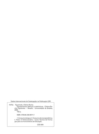 Dados Internacionais de Catalogação na Publicação (CIP) 
F475e Figueiredo, Chênia Rocha. 
Equipamentos elétricos e eletrônicos. / Chênia Ro-cha 
Figueiredo. – Brasília : Universidade de Brasília, 
2009. 
102 p. 
ISBN: 978-85-230-0971-7 
1. Consumo de água. 2. Consumo de energia elétrica. 
I. Título. II. Profuncionário – Curso Técnico de Forma-ção 
para os Funcionários da Educação. 
CDD 659 
 