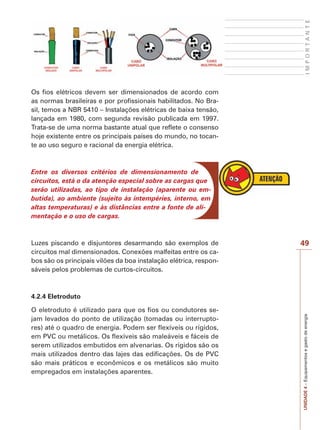 UNIDADE 4 – Equipamentos e gasto de energia I M P O R T A N T E 
49 
Os fios elétricos devem ser dimensionados de acordo com 
as normas brasileiras e por profissionais habilitados. No Bra-sil, 
temos a NBR 5410 – Instalações elétricas de baixa tensão, 
lançada em 1980, com segunda revisão publicada em 1997. 
Trata-se de uma norma bastante atual que reflete o consenso 
hoje existente entre os principais países do mundo, no tocan-te 
ao uso seguro e racional da energia elétrica. 
Entre os diversos critérios de dimensionamento de 
circuitos, está o da atenção especial sobre as cargas que 
serão utilizadas, ao tipo de instalação (aparente ou em-butida), 
ao ambiente (sujeito às intempéries, interno, em 
altas temperaturas) e às distâncias entre a fonte de ali-mentação 
e o uso de cargas. 
Luzes piscando e disjuntores desarmando são exemplos de 
circuitos mal dimensionados. Conexões malfeitas entre os ca-bos 
são os principais vilões da boa instalação elétrica, respon-sáveis 
pelos problemas de curtos-circuitos. 
4.2.4 Eletroduto 
O eletroduto é utilizado para que os fios ou condutores se-jam 
levados do ponto de utilização (tomadas ou interrupto-res) 
até o quadro de energia. Podem ser flexíveis ou rígidos, 
em PVC ou metálicos. Os flexíveis são maleáveis e fáceis de 
serem utilizados embutidos em alvenarias. Os rígidos são os 
mais utilizados dentro das lajes das edificações. Os de PVC 
são mais práticos e econômicos e os metálicos são muito 
empregados em instalações aparentes. 
 