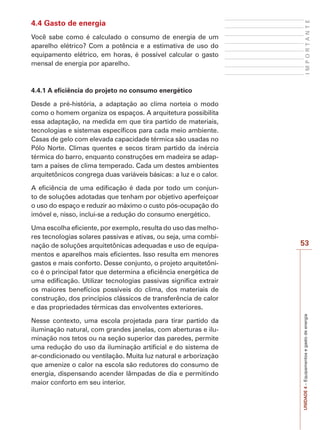 UNIDADE 4 – Equipamentos e gasto de energia I M P O R T A N T E 
53 
4.4 Gasto de energia 
Você sabe como é calculado o consumo de energia de um 
aparelho elétrico? Com a potência e a estimativa de uso do 
equipamento elétrico, em horas, é possível calcular o gasto 
mensal de energia por aparelho. 
4.4.1 A eficiência do projeto no consumo energético 
Desde a pré-história, a adaptação ao clima norteia o modo 
como o homem organiza os espaços. A arquitetura possibilita 
essa adaptação, na medida em que tira partido de materiais, 
tecnologias e sistemas específicos para cada meio ambiente. 
Casas de gelo com elevada capacidade térmica são usadas no 
Pólo Norte. Climas quentes e secos tiram partido da inércia 
térmica do barro, enquanto construções em madeira se adap-tam 
a países de clima temperado. Cada um destes ambientes 
arquitetônicos congrega duas variáveis básicas: a luz e o calor. 
A eficiência de uma edificação é dada por todo um conjun-to 
de soluções adotadas que tenham por objetivo aperfeiçoar 
o uso do espaço e reduzir ao máximo o custo pós-ocupação do 
imóvel e, nisso, inclui-se a redução do consumo energético. 
Uma escolha eficiente, por exemplo, resulta do uso das melho-res 
tecnologias solares passivas e ativas, ou seja, uma combi-nação 
de soluções arquitetônicas adequadas e uso de equipa-mentos 
e aparelhos mais eficientes. Isso resulta em menores 
gastos e mais conforto. Desse conjunto, o projeto arquitetôni-co 
é o principal fator que determina a eficiência energética de 
uma edificação. Utilizar tecnologias passivas significa extrair 
os maiores benefícios possíveis do clima, dos materiais de 
construção, dos princípios clássicos de transferência de calor 
e das propriedades térmicas das envolventes exteriores. 
Nesse contexto, uma escola projetada para tirar partido da 
iluminação natural, com grandes janelas, com aberturas e ilu-minação 
nos tetos ou na seção superior das paredes, permite 
uma redução do uso da iluminação artificial e do sistema de 
ar-condicionado ou ventilação. Muita luz natural e arborização 
que amenize o calor na escola são redutores do consumo de 
energia, dispensando acender lâmpadas de dia e permitindo 
maior conforto em seu interior. 
 