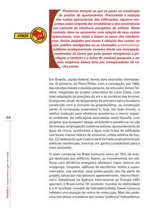 54 
UNIDADE 4 – Equipamentos e gasto de energia 
Prestemos atenção ao que se passa na construção 
de prédios de apartamentos. Procurando a redução 
dos custos operacionais das edificações, algumas em-presas 
estão exigindo das imobiliárias e das construtoras 
um contrato de eficiência energética do edifício. Neste 
contrato, deve-se apresentar uma relação de seus custos 
operacionais, com vistas a baixar as taxas dos condomí-nios. 
Assim, projetos que levam à redução dos custos, ou 
seja, prédios inteligentes ou os chamados greenbuildings 
(edifícios ecologicamente corretos desde sua concepção, 
construídos de forma que evite gastos energéticos e pri-vilegiar 
o conforto e o bolso do usuário) passaram a ser 
uma exigência básica feita por incorporadores de vá-rios 
países. 
Em Brasília, capital federal, temos dois exemplos interessan-tes. 
O primeiro, do Plano Piloto, com a concepção, em 1960, 
das escolas classes e escolas parques, do educador Anísio Tei-xeira, 
integradas ao projeto urbanístico de Lúcio Costa, com 
total adaptação às posições do sol e às sombras das árvores. 
O segundo, atual, do lançamento do primeiro bairro brasileiro 
construído com o conceito de greenbuilding, ou construção 
verde. A construção sustentável é, hoje, em todo mundo, a 
melhor tradução para eficiência econômica e menor impac-to 
ambiental. As edificações executadas nesta filosofia, com 
projetos que busquem design ambiental e excelência no uso 
de energia, empregando coletores solares, aproveitamento da 
água da chuva, reutilizando a água mais limpa da edificação 
nos locais menos nobres de consumo, coleta seletiva de lixo, 
etc. Considerando que o bairro será formado praticamente por 
edifícios residenciais, teremos um ganho considerável para o 
meio ambiente. 
O setor comercial no Brasil consome cerca de 15% da ener-gia 
destinada aos edifícios. Assim, os investimentos em edi-fícios 
com eficiência energética oferecem maior retorno em 
shoppings, hospitais, edifícios de escritórios, hotéis e super-mercados, 
nas escolas, essa preocupação não faz parte do 
projeto, talvez por não oferecer, aparentemente, retorno finan-ceiro. 
Estatísticas da Agência Internacional de Energia (AIE) 
apontam o Brasil como 10o produtor mundial de eletricidade 
e o 4o produtor mundial de hidroeletricidade. Esses números 
refletem uma posição de relevo de nosso país. Mas não pode-mos 
nos deixar envaidecer por nossa “potência” hidroelétrica. 
 