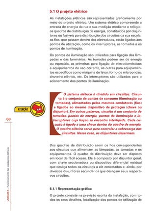 60 
UNIDADE 5 – Funcionamento das instalações elétricas 
5.1 O projeto elétrico 
As instalações elétricas são representadas graficamente por 
meio do projeto elétrico. Um sistema elétrico compreende a 
entrada de energia da rua e sua medição mediante o relógio; 
os quadros de distribuição de energia, constituídos por disjun-tores 
ou fusíveis para distribuição dos circuitos da sua escola; 
os fios, que passam dentro dos eletrodutos, estão ligados aos 
pontos de utilização, como os interruptores, as tomadas e os 
pontos de iluminação. 
Os pontos de iluminação são utilizados para ligação das lâm-padas 
e das luminárias. As tomadas podem ser de energia 
ou especiais, as primeiras para ligação de eletrodomésticos 
e equipamentos de uso corrente, as outras para equipamen-tos 
específicos como máquina de lavar, forno de microondas, 
chuveiro elétrico, etc. Os interruptores são utilizados para o 
acionamento dos pontos de iluminação. 
O sistema elétrico é dividido em circuitos. Circui-to 
é o conjunto de pontos de consumo (iluminação ou 
tomadas), alimentados pelos mesmos condutores (fios) 
e ligados ao mesmo dispositivo de proteção (chave ou 
disjuntor). Em outras palavras, circuito é um conjunto de 
tomadas, pontos de energia, pontos de iluminação e in-terruptores 
cuja fiação se encontra interligada. Cada cir-cuito 
é ligado a uma chave dentro do quadro de energia. 
O quadro elétrico serve para controlar a sobrecarga dos 
circuitos. Nesse caso, os disjuntores desarmam. 
Dos quadros de distribuição saem os fios correspondentes 
aos circuitos que alimentam as lâmpadas, as tomadas e os 
equipamentos. O quadro de distribuição deve ser disposto 
em local de fácil acesso. Ele é composto por disjuntor geral, 
com chave seccionadora ou dispositivo diferencial residual 
que desliga todos os circuitos a ele conectados e, ainda, por 
diversos disjuntores secundários que desligam seus respecti-vos 
circuitos. 
5.1.1 Representação gráfica 
O projeto consiste na previsão escrita da instalação, com to-dos 
os seus detalhes, localização dos pontos de utilização de 
 