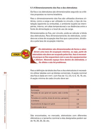 64 
UNIDADE 5 – Funcionamento das instalações elétricas 
5.1.4 Dimensionamento dos fios e dos eletrodutos 
Os fios e os eletrodutos são dimensionados segundo os crité-rios 
propostos na norma brasileira. 
Para o dimensionamento dos fios são utilizados diversos cri-térios, 
como a carga a ser utilizada no circuito, o tipo de ins-talação 
(aparente ou embutida), o ambiente (sujeito às intem-péries, 
interno, em altas temperaturas) e as distâncias entre a 
fonte de alimentação e o local de uso da carga. 
Dimensionados os fios, por circuito, pode-se calcular a bitola 
dos eletrodutos. Para dimensionamento do eletroduto, consi-dera- 
se a área de ocupação dos fios que o percorrem, dividin-do- 
a pela taxa de ocupação máxima. 
Os eletrodutos são dimensionados de forma a aten-derem 
uma taxa de ocupação máxima, ou seja, parte do 
eletroduto não deve ser ocupada pelos fios. Isso é necessá-rio 
porque os fios esquentam com o uso dos equipamentos 
e dilatam. Havendo espaço livre dentro do eletroduto, o 
fio dilata e não há problemas. 
Para a definição da bitola dos fios e dos eletrodutos é necessá-rio 
utilizar tabelas com as bitolas comerciais. A seção nominal 
dos fios é dada em mm2, com fios de 1.5, 2.5, 4, 6, 10, 16, etc. 
A seção mínima de cada circuito deve ser: 
Elemento Seção mínima (mm2) 
Iluminação 1,5 
Tomadas de uso geral em quarto, sala e simila-res 
1,5 
Tomadas em cozinha, áreas de serviço, garagens 
e similares 
2,5 
Aquecedores de água em geral 2,5 
Condicionador de ar 2,5 
São encontrados, no mercado, eletrodutos com diferentes 
diâmetros e o tamanho nominal a eles designados podem ser 
de 16, 20, 25, 32, etc. 
 
