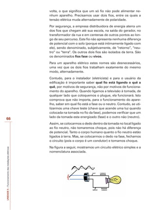 66 
UNIDADE 5 – Funcionamento das instalações elétricas 
volta, o que significa que um só fio não pode alimentar ne-nhum 
aparelho. Precisamos usar dois fios, entre os quais a 
tensão elétrica muda alternadamente de polaridade. 
Por segurança, a empresa distribuidora de energia aterra um 
dos fios que chegam até sua escola, na saída do gerador, no 
transformador da rua e em centenas de outros pontos ao lon-go 
de seu percurso. Este fio não apresenta nenhuma diferença 
de potencial com o solo (porque está intimamente ligado com 
ele), sendo denominado, subjetivamente, de “retorno”, “neu-tro” 
ou “terra”. Os outros dois fios são isolados da terra. São 
os denominados fios fase ou vivos. 
Para um aparelho elétrico estes nomes são desnecessários, 
uma vez que os dois fios trabalham exatamente do mesmo 
modo, alternadamente. 
Contudo, para o instalador (eletricista) e para o usuário da 
edificação é importante saber qual fio está ligando o quê a 
quê, por motivos de segurança, não por motivos de funciona-mento 
do aparelho. Quando ligamos a televisão à tomada, de 
qualquer lado que coloquemos o plugue, ela funcionará. Isto 
comprova que não importa, para o funcionamento do apare-lho, 
saber em qual fio está a fase ou o neutro. Contudo, se uti-lizarmos 
uma chave teste (chave que acende uma luz quando 
colocada na tomada no fio da fase), podemos verificar que um 
lado da tomada esta energizado (fase) e o outro não (neutro). 
Assim, se colocarmos o dedo dentro da tomada no local ligado 
ao fio neutro, não tomaremos choque, pois não há diferença 
de potencial. Tanto o corpo humano quanto o fio neutro estão 
ligados à terra. Mas, se colocarmos o dedo na fase, fechamos 
o circuito (pois o corpo é um condutor) e tomamos choque. 
Na figura a seguir, mostramos um circuito elétrico simples e a 
nomenclatura associada. 
 