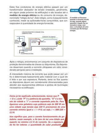 67 
67 
UNIDADE 8 – Escrituração escolar: gêneros administrativos 
UNIDADE 5 – Funcionamento das instalações elétricas 
Estes fios condutores de energia elétrica passam por um 
transformador abaixador de tensão (instalado, geralmente, 
em algum poste próximo da edificação) e são levados até o 
medidor de energia elétrica ou de consumo de energia, de-nominado 
“relógio da luz”. Este relógio, como é popularmente 
conhecido, mede os quilowatts-horas consumidos, que cor-respondem 
à quantidade de energia fornecida. 
Após o relógio, encontramos um conjunto de dispositivos de 
proteção denominados de chaves ou disjuntores. Os disjunto-res 
desarmam quando a corrente ultrapassa um valor consi-derado 
perigoso para a instalação. 
A intensidade máxima da corrente que pode passar por um 
fio é determinada basicamente pelo material com o qual ele 
é feito e por sua espessura. Portanto, tanto os fios quanto 
os disjuntores devem ser corretamente dimensionados para 
atender aos equipamentos elétricos e pontos de iluminação 
necessários na edificação. 
Como já foi explicado anteriormente, temos que P 
= U x i, onde “P” é a potência do aparelho, “U” é a ten-são 
da cidade e “i” a corrente suportada pelo fio. Para 
ligarmos uma geladeira cuja potência seja de 500 W em 
uma cidade cuja tensão seja 220 V, precisamos de uma 
corrente mínima igual a: i = P/U, ou seja, i = 500/220 = 
2,3 A. 
Isso significa que, para o correto funcionamento da ge-ladeira, 
neste exemplo, o fio tem de ter uma bitola que 
suporte no mínimo 2,3 A de corrente. Se a espessura 
do fio for inferior, a quantidade de calor produzida 
O medidor só funciona 
quando a corrente circula, 
ou seja, quando algum 
aparelho é ligado (luz ou 
tomada) e exige, com 
isso, a circulação de uma 
corrente que lhe forneça 
energia. 
 