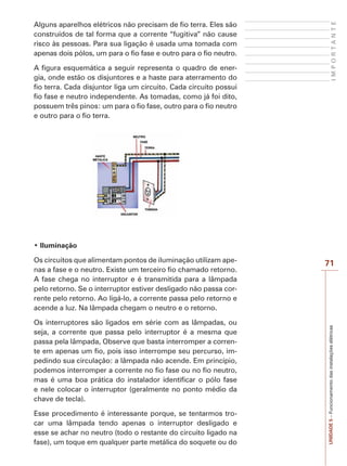 I M P O R T A N T E 
71 
UNIDADE 5 – Funcionamento das instalações elétricas 
Alguns aparelhos elétricos não precisam de fio terra. Eles são 
construídos de tal forma que a corrente “fugitiva” não cause 
risco às pessoas. Para sua ligação é usada uma tomada com 
apenas dois pólos, um para o fio fase e outro para o fio neutro. 
A figura esquemática a seguir representa o quadro de ener-gia, 
onde estão os disjuntores e a haste para aterramento do 
fio terra. Cada disjuntor liga um circuito. Cada circuito possui 
fio fase e neutro independente. As tomadas, como já foi dito, 
possuem três pinos: um para o fio fase, outro para o fio neutro 
e outro para o fio terra. 
‡,OXPLQDomR 
Os circuitos que alimentam pontos de iluminação utilizam ape-nas 
a fase e o neutro. Existe um terceiro fio chamado retorno. 
A fase chega no interruptor e é transmitida para a lâmpada 
pelo retorno. Se o interruptor estiver desligado não passa cor-rente 
pelo retorno. Ao ligá-lo, a corrente passa pelo retorno e 
acende a luz. Na lâmpada chegam o neutro e o retorno. 
Os interruptores são ligados em série com as lâmpadas, ou 
seja, a corrente que passa pelo interruptor é a mesma que 
passa pela lâmpada, Observe que basta interromper a corren-te 
em apenas um fio, pois isso interrompe seu percurso, im-pedindo 
sua circulação: a lâmpada não acende. Em princípio, 
podemos interromper a corrente no fio fase ou no fio neutro, 
mas é uma boa prática do instalador identificar o pólo fase 
e nele colocar o interruptor (geralmente no ponto médio da 
chave de tecla). 
Esse procedimento é interessante porque, se tentarmos tro-car 
uma lâmpada tendo apenas o interruptor desligado e 
esse se achar no neutro (todo o restante do circuito ligado na 
fase), um toque em qualquer parte metálica do soquete ou do 
 