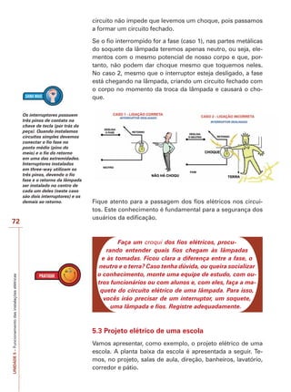 72 
UNIDADE 5 – Funcionamento das instalações elétricas 
circuito não impede que levemos um choque, pois passamos 
a formar um circuito fechado. 
Se o fio interrompido for a fase (caso 1), nas partes metálicas 
do soquete da lâmpada teremos apenas neutro, ou seja, ele-mentos 
com o mesmo potencial de nosso corpo e que, por-tanto, 
não podem dar choque mesmo que toquemos neles. 
No caso 2, mesmo que o interruptor esteja desligado, a fase 
está chegando na lâmpada, criando um circuito fechado com 
o corpo no momento da troca da lâmpada e causará o cho-que. 
Fique atento para a passagem dos fios elétricos nos circui-tos. 
Este conhecimento é fundamental para a segurança dos 
usuários da edificação. 
Faça um croqui dos fios elétricos, procu-rando 
entender quais fios chegam às lâmpadas 
e às tomadas. Ficou clara a diferença entre a fase, o 
neutro e o terra? Caso tenha dúvida, ou queira socializar 
o conhecimento, monte uma equipe de estudo, com ou-tros 
funcionários ou com alunos e, com eles, faça a ma-quete 
do circuito elétrico de uma lâmpada. Para isso, 
vocês irão precisar de um interruptor, um soquete, 
uma lâmpada e fios. Registre adequadamente. 
5.3 Projeto elétrico de uma escola 
Vamos apresentar, como exemplo, o projeto elétrico de uma 
escola. A planta baixa da escola é apresentada a seguir. Te-mos, 
no projeto, salas de aula, direção, banheiros, lavatório, 
corredor e pátio. 
Os interruptores possuem 
três pinos de contato na 
chave de tecla (por trás da 
peça). Quando instalamos 
circuitos simples devemos 
conectar o fio fase no 
ponto médio (pino do 
meio) e o fio do retorno 
em uma das extremidades. 
Interruptores instalados 
em three-way utilizam os 
três pinos, devendo o fio 
fase e o retorno da lâmpada 
ser instalado no centro de 
cada um deles (neste caso 
são dois interruptores) e os 
demais ao retorno. 
 