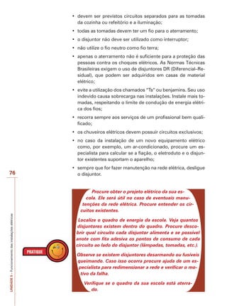76 
UNIDADE 5 – Funcionamento das instalações elétricas 
‡ devem ser previstos circuitos separados para as tomadas 
da cozinha ou refeitório e a iluminação; 
‡ todas as tomadas devem ter um fio para o aterramento; 
‡ o disjuntor não deve ser utilizado como interruptor; 
‡ não utilize o fio neutro como fio terra; 
‡ apenas o aterramento não é suficiente para a proteção das 
pessoas contra os choques elétricos. As Normas Técnicas 
Brasileiras exigem o uso de disjuntores DR (Diferencial–Re-sidual), 
que podem ser adquiridos em casas de material 
elétrico; 
‡ evite a utilização dos chamados “Ts” ou benjamins. Seu uso 
indevido causa sobrecarga nas instalações. Instale mais to-madas, 
respeitando o limite de condução de energia elétri-ca 
dos fios; 
‡ recorra sempre aos serviços de um profissional bem quali-ficado; 
‡ os chuveiros elétricos devem possuir circuitos exclusivos; 
‡ no caso da instalação de um novo equipamento elétrico 
como, por exemplo, um ar-condicionado, procure um es-pecialista 
para calcular se a fiação, o eletroduto e o disjun-tor 
existentes suportam o aparelho; 
‡ sempre que for fazer manutenção na rede elétrica, desligue 
o disjuntor. 
Procure obter o projeto elétrico da sua es-cola. 
Ele será útil no caso de eventuais manu-tenções 
da rede elétrica. Procure entender os cir-cuitos 
existentes. 
Localize o quadro de energia da escola. Veja quantos 
disjuntores existem dentro do quadro. Procure desco-brir 
qual circuito cada disjuntor alimenta e se possível 
anote com fita adesiva os pontos de consumo de cada 
circuito ao lado do disjuntor (lâmpadas, tomadas, etc.). 
Observe se existem disjuntores desarmando ou fusíveis 
queimando. Caso isso ocorra procure ajuda de um es-pecialista 
para redimensionar a rede e verificar o mo-tivo 
da falha. 
Verifique se o quadro da sua escola está aterra-do. 
 