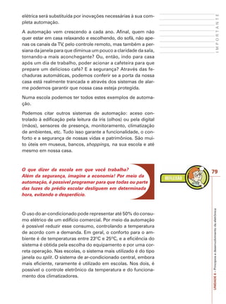 I M P O R T A N T E 
79 
UNIDADE 6 – Princípios e desenvolvimento da eletrônica 
elétrica será substituída por inovações necessárias à sua com-pleta 
automação. 
A automação vem crescendo a cada ano. Afinal, quem não 
quer estar em casa relaxando e escolhendo, do sofá, não ape-nas 
os canais da TV, pelo controle remoto, mas também a per-siana 
da janela para que diminua um pouco a claridade da sala, 
tornando-a mais aconchegante? Ou, então, indo para casa 
após um dia de trabalho, poder acionar a cafeteira para que 
prepare um delicioso café? E a segurança? Através das fe-chaduras 
automáticas, podemos conferir se a porta da nossa 
casa está realmente trancada e através dos sistemas de alar-me 
podemos garantir que nossa casa esteja protegida. 
Numa escola podemos ter todos estes exemplos de automa-ção. 
Podemos citar outros sistemas de automação: aceso con-trolado 
à edificação pela leitura da íris (olhos) ou pela digital 
(mãos), sensores de presença, monitoramento, climatização 
de ambientes, etc. Tudo isso garante a funcionalidade, o con-forto 
e a segurança de nossas vidas e patrimônios. São mui-to 
úteis em museus, bancos, shoppings, na sua escola e até 
mesmo em nossa casa. 
O que dizer da escola em que você trabalha? 
Além da segurança, imagine a economia! Por meio da 
automação, é possível programar para que todas ou parte 
das luzes do prédio escolar desliguem em determinada 
hora, evitando o desperdício. 
O uso do ar-condicionado pode representar até 50% do consu-mo 
elétrico de um edifício comercial. Por meio da automação 
é possível reduzir esse consumo, controlando a temperatura 
de acordo com a demanda. Em geral, o conforto para o am-biente 
é de temperaturas entre 23ºC e 25ºC, e a eficiência do 
sistema é obtida pela escolha do equipamento e por uma cor-reta 
operação. Nas escolas, o sistema mais utilizado é do tipo 
janela ou split. O sistema de ar-condicionado central, embora 
mais eficiente, raramente é utilizado em escolas. Nos dois, é 
possível o controle eletrônico da temperatura e do funciona-mento 
dos climatizadores. 
 