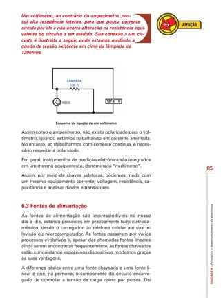 85 
UNIDADE 6 – Princípios e desenvolvimento da eletrônica 
Um voltímetro, ao contrário do amperímetro, pos-sui 
alta resistência interna, para que pouca corrente 
circule por ele e não ocorra alteração na resistência equi-valente 
do circuito a ser medido. Sua conexão a um cir-cuito 
é ilustrada a seguir, onde estamos medindo a 
queda de tensão existente em cima da lâmpada de 
120ohms. 
Esquema de ligação de um voltímetro 
Assim como o amperímetro, não existe polaridade para o vol-tímetro, 
quando estamos trabalhando em corrente alternada. 
No entanto, ao trabalharmos com corrente contínua, é neces-sário 
respeitar a polaridade. 
Em geral, instrumentos de medição eletrônica são integrados 
em um mesmo equipamento, denominado “multímetro”. 
Assim, por meio de chaves seletoras, podemos medir com 
um mesmo equipamento corrente, voltagem, resistência, ca-pacitância 
e analisar diodos e transistores. 
6.3 Fontes de alimentação 
As fontes de alimentação são imprescindíveis no nosso 
dia-a-dia, estando presentes em praticamente todo eletrodo-méstico, 
desde o carregador do telefone celular até sua te-levisão 
ou microcomputador. As fontes passaram por vários 
processos evolutivos e, apesar das chamadas fontes lineares 
ainda serem encontradas frequentemente, as fontes chaveadas 
estão conquistando espaço nos dispositivos modernos graças 
às suas vantagens. 
A diferença básica entre uma fonte chaveada e uma fonte li-near 
é que, na primeira, o componente do circuito encarre-gado 
de controlar a tensão da carga opera por pulsos. Daí 
 