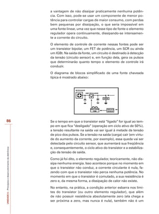 86 
UNIDADE 6 – Princípios e desenvolvimento da eletrônica 
a vantagem de não dissipar praticamente nenhuma potên-cia. 
Com isso, pode-se usar um componente de menor po-tência 
para controlar cargas de maior consumo, com perdas 
bem pequenas por dissipação, o que seria impossível em 
uma fonte linear, uma vez que nesse tipo de fonte o elemento 
regulador opera continuamente, dissipando-se intensamen-te 
a corrente do circuito. 
O elemento de controle de corrente nessas fontes pode ser 
um transistor bipolar, um FET de potência, um SCR ou ainda 
um IGBt. Na saída da fonte, um circuito é destinado à detecção 
da tensão (circuito sensor) e, em função dela, gera os pulsos 
que determinarão quanto tempo o elemento de controle irá 
conduzir. 
O diagrama de blocos simplificado de uma fonte chaveada 
típica é mostrado abaixo: 
Se o tempo em que o transistor está “ligado” for igual ao tem-po 
em que fica “desligado” (operação em ciclo ativo de 50%), 
a tensão resultante na saída vai ser igual à metade da tensão 
de pico dos pulsos. Se a tensão na saída (carga) cair (em virtu-de 
do aumento da corrente, por exemplo), essa queda vai ser 
detectada pelo circuito sensor, que aumentará sua freqüência 
e, consequentemente, o ciclo ativo do transistor e a estabiliza-ção 
da tensão de saída. 
Como já foi dito, o elemento regulador, teoricamente, não dis-sipa 
nenhuma energia. Isso acontece porque no momento em 
que o transistor não conduz, a corrente circulante é nula, fa-zendo 
com que o transistor não perca nenhuma potência. No 
momento em que o transistor é comutado, a sua resistência é 
zero e, da mesma forma, a dissipação de calor não existe. 
No entanto, na prática, a condição anterior esbarra nos limi-tes 
do transistor (ou outro elemento regulador), que além 
de não possuir resistência absolutamente zero (ela chega a 
ser próxima a zero, mas nunca é nula), também não é um 
 