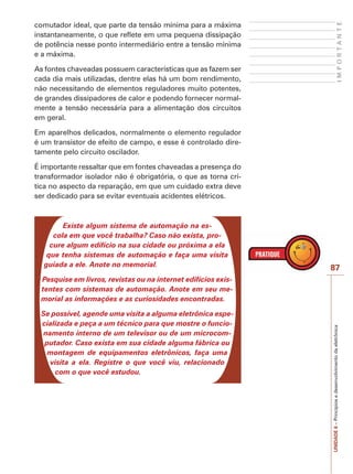 I M P O R T A N T E 
87 
UNIDADE 6 – Princípios e desenvolvimento da eletrônica 
comutador ideal, que parte da tensão mínima para a máxima 
instantaneamente, o que reflete em uma pequena dissipação 
de potência nesse ponto intermediário entre a tensão mínima 
e a máxima. 
As fontes chaveadas possuem características que as fazem ser 
cada dia mais utilizadas, dentre elas há um bom rendimento, 
não necessitando de elementos reguladores muito potentes, 
de grandes dissipadores de calor e podendo fornecer normal-mente 
a tensão necessária para a alimentação dos circuitos 
em geral. 
Em aparelhos delicados, normalmente o elemento regulador 
é um transistor de efeito de campo, e esse é controlado dire-tamente 
pelo circuito oscilador. 
É importante ressaltar que em fontes chaveadas a presença do 
transformador isolador não é obrigatória, o que as torna crí-tica 
no aspecto da reparação, em que um cuidado extra deve 
ser dedicado para se evitar eventuais acidentes elétricos. 
Existe algum sistema de automação na es-cola 
em que você trabalha? Caso não exista, pro-cure 
algum edifício na sua cidade ou próxima a ela 
que tenha sistemas de automação e faça uma visita 
guiada a ele. Anote no memorial. 
Pesquise em livros, revistas ou na internet edifícios exis-tentes 
com sistemas de automação. Anote em seu me-morial 
as informações e as curiosidades encontradas. 
Se possível, agende uma visita a alguma eletrônica espe-cializada 
e peça a um técnico para que mostre o funcio-namento 
interno de um televisor ou de um microcom-putador. 
Caso exista em sua cidade alguma fábrica ou 
montagem de equipamentos eletrônicos, faça uma 
visita a ela. Registre o que você viu, relacionado 
com o que você estudou. 
 