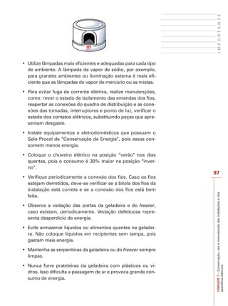 I M P O R T A N T E 
97 
UNIDADE 7 – Conservação, uso e manutenção das instalações e dos 
aparelhos elétricos 
‡ 8WLOL]HOkPSDGDVPDLVHILFLHQWHVHDGHTXDGDVSDUDFDGDWLSR 
de ambiente. A lâmpada de vapor de sódio, por exemplo, 
para grandes ambientes ou iluminação externa é mais efi-ciente 
que as lâmpadas de vapor de mercúrio ou as mistas. 
‡ 3DUDHYLWDUIXJDGHFRUUHQWHHOpWULFDUHDOL]HPDQXWHQo}HV 
como: rever o estado de isolamento das emendas dos fios, 
reapertar as conexões do quadro de distribuição e as cone-xões 
das tomadas, interruptores e ponto de luz, verificar o 
estado dos contatos elétricos, substituindo peças que apre-sentam 
desgaste. 
‡ ,QVWDOH HTXLSDPHQWRV H HOHWURGRPpVWLFRV TXH SRVVXDP R 
Selo Procel de “Conservação de Energia”, pois esses con-somem 
menos energia. 
‡ RORTXH R FKXYHLUR HOpWULFR QD SRVLomR ´YHUmRµ QRV GLDV 
quentes, pois o consumo é 30% maior na posição “inver-no”. 
‡ 9HULILTXHSHULRGLFDPHQWHDFRQH[mRGRVILRVDVRRVILRV 
estejam derretidos, deve-se verificar se a bitola dos fios da 
instalação está correta e se a conexão dos fios está bem 
feita. 
‡ 2EVHUYH D YHGDomR GDV SRUWDV GD JHODGHLUD H GR freezer, 
caso existam, periodicamente. Vedação defeituosa repre-senta 
desperdício de energia. 
‡ (YLWHDUPD]HQDUOtTXLGRVRXDOLPHQWRVTXHQWHVQDJHODGHL- 
ra. Não coloque líquidos em recipientes sem tampa, pois 
gastam mais energia. 
‡ 0DQWHQKDDVVHUSHQWLQDVGDJHODGHLUDRXGRfreezer sempre 
limpas. 
‡ 1XQFD IRUUH SUDWHOHLUDV GD JHODGHLUD FRP SOiVWLFRV RX YL- 
dros. Isso dificulta a passagem de ar e provoca grande con-sumo 
de energia. 
 