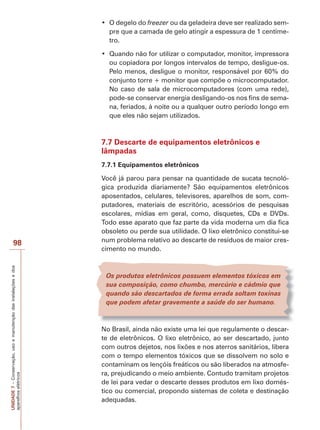98 
UNIDADE 7 – Conservação, uso e manutenção das instalações e dos 
aparelhos elétricos 
‡ 2 GHJHOR GR freezer ou da geladeira deve ser realizado sem-pre 
que a camada de gelo atingir a espessura de 1 centíme-tro. 
‡ 4XDQGR QmR IRU XWLOL]DU R FRPSXWDGRU PRQLWRU LPSUHVVRUD 
ou copiadora por longos intervalos de tempo, desligue-os. 
Pelo menos, desligue o monitor, responsável por 60% do 
conjunto torre + monitor que compõe o microcomputador. 
No caso de sala de microcomputadores (com uma rede), 
pode-se conservar energia desligando-os nos fins de sema-na, 
feriados, à noite ou a qualquer outro período longo em 
que eles não sejam utilizados. 
7.7 Descarte de equipamentos eletrônicos e 
lâmpadas 
7.7.1 Equipamentos eletrônicos 
Você já parou para pensar na quantidade de sucata tecnoló-gica 
produzida diariamente? São equipamentos eletrônicos 
aposentados, celulares, televisores, aparelhos de som, com-putadores, 
materiais de escritório, acessórios de pesquisas 
escolares, mídias em geral, como, disquetes, CDs e DVDs. 
Todo esse aparato que faz parte da vida moderna um dia fica 
obsoleto ou perde sua utilidade. O lixo eletrônico constitui-se 
num problema relativo ao descarte de resíduos de maior cres-cimento 
no mundo. 
Os produtos eletrônicos possuem elementos tóxicos em 
sua composição, como chumbo, mercúrio e cádmio que 
quando são descartados de forma errada soltam toxinas 
que podem afetar gravemente a saúde do ser humano. 
No Brasil, ainda não existe uma lei que regulamente o descar-te 
de eletrônicos. O lixo eletrônico, ao ser descartado, junto 
com outros dejetos, nos lixões e nos aterros sanitários, libera 
com o tempo elementos tóxicos que se dissolvem no solo e 
contaminam os lençóis freáticos ou são liberados na atmosfe-ra, 
prejudicando o meio ambiente. Contudo tramitam projetos 
de lei para vedar o descarte desses produtos em lixo domés-tico 
ou comercial, propondo sistemas de coleta e destinação 
adequadas. 
 