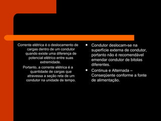 Corrente elétrica é o deslocamento de cargas dentro de um condutor quando existe uma diferença de potencial elétrico entre suas extremidade.  Portanto, a corrente elétrica é a quantidade de cargas que atravessa a seção reta de um condutor na unidade de tempo. Condutor deslocam-se na superfície externa de condutor, portanto não é recomendável emendar condutor de bitolas diferentes. Continua e Alternada – Conseqüente conforme a fonte de alimentação. 