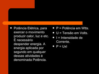 Potência Elétrica, para exercer o movimento produzir calor, luz e etc. É necessário despender energia. A energia aplicada por segundo em qualquer dessas atividades é denominada Potência. P = Potência em Wtts. U = Tensão em Volts. I = Intensidade de Corrente. P = UxI 