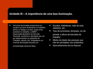 Unidade III – A importância de uma boa iluminação. Uma boa iluminação proporciona ao usuário um bom rendimento no trabalho, diminui a fadiga e muitas vezes evita acidente no trabalho, a ABNT – Associação Brasileira de Normas Técnicas, conforme a atividade que vai ser desenvolvida no ambiente de Trabalho, estudo, etc. Estabelece um nível de iluminação levando em consideração diversos fatos.   Escolas, bibliotecas, sala de aula, refeitório, etc. Tipo de luminárias, lâmpada, cor de parede   e altura da bancada de trabalho Média da idade das pessoas que irão ter atividades nos ambientes.  Aproveitamento da luz Natural. 