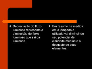 Depreciação do fluxo luminoso representa a diminuição do fluxo luminoso que sai da luminária.  Em resumo na medida em a lâmpada é utilizada vai diminuindo seu potencial de claridade mediante o desgaste de seus elementos. 