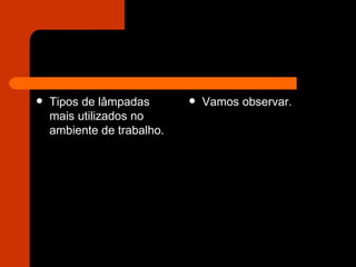 Tipos de lâmpadas mais utilizados no ambiente de trabalho.  Vamos observar.  