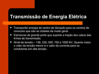 Transmissão de Energia Elétrica Transportar energia do centro de Geração para os centros de consumo que são as cidades de modo geral. Estruturas de grande porte que suporte a tração dos cabos das linhas de transmissão. Nível de tensão – 136, 230, 500, 750 e 1000 KV. Quanto maior o valor da tensão menor é o valor da corrente para os condutores em alta tensão, 