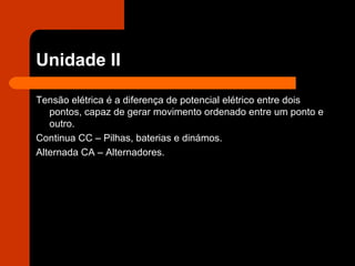 Unidade II Tensão elétrica é a diferença de potencial elétrico entre dois pontos, capaz de gerar movimento ordenado entre um ponto e outro. Continua CC – Pilhas, baterias e dinámos. Alternada CA – Alternadores. 