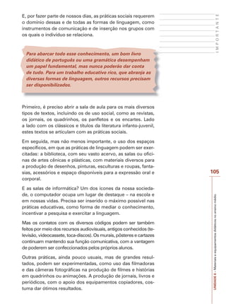 Para abarcar todo esse conhecimento, um bom livro
didático de português ou uma gramática desempenham
um papel fundamental, mas nunca poderão dar conta
de tudo. Para um trabalho educativo rico, que abranja as
diversas formas de linguagem, outros recursos precisam
ser disponibilizados.

IMPORTANTE

E, por fazer parte de nossos dias, as práticas sociais requerem
o domínio dessas e de todas as formas de linguagem, como
instrumentos de comunicação e de inserção nos grupos com
os quais o indivíduo se relaciona.

Primeiro, é preciso abrir a sala de aula para os mais diversos
tipos de textos, incluindo os de uso social, como as revistas,
os jornais, os quadrinhos, os panfletos e os encartes. Lado
a lado com os clássicos e títulos da literatura infanto-juvenil,
estes textos se articulam com as práticas sociais.

E as salas de informática? Um dos ícones da nossa sociedade, o computador ocupa um lugar de destaque – na escola e
em nossas vidas. Precisa ser inserido o máximo possível nas
práticas educativas, como forma de mediar o conhecimento,
incentivar a pesquisa e exercitar a linguagem.
Mas os contatos com os diversos códigos podem ser também
feitos por meio dos recursos audiovisuais, antigos conhecidos (televisão, videocassete, toca-discos). Os murais, pôsteres e cartazes
continuam mantendo sua função comunicativa, com a vantagem
de poderem ser confeccionados pelos próprios alunos.
Outras práticas, ainda pouco usuais, mas de grandes resultados, podem ser experimentadas, como uso das filmadoras
e das câmeras fotográficas na produção de filmes e histórias
em quadrinhos ou animações. A produção de jornais, livros e
periódicos, com o apoio dos equipamentos copiadores, costuma dar ótimos resultados.

105

UNIDADE 6 – Materiais e equipamentos didáticos no ensino médio

Em seguida, mas não menos importante, o uso dos espaços
específicos, em que as práticas de linguagem podem ser exercitadas: a biblioteca, com seu vasto acervo, as salas ou oficinas de artes cênicas e plásticas, com materiais diversos para
a produção de desenhos, pinturas, esculturas e roupas, fantasias, acessórios e espaço disponíveis para a expressão oral e
corporal.

 