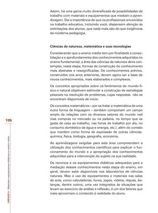 Assim, há uma gama muito diversificada de possibilidades de
trabalho com materiais e equipamentos que mediam a aprendizagem. Daí a importância de que os profissionais envolvidos
no trabalho educativo, incluindo você, dispensem atenção às
solicitações dos alunos, que nada mais são do que exigências
da moderna pedagogia.

Ciências da natureza, matemática e suas tecnologias
Considerando que o ensino médio tem por finalidade a consolidação e o aprofundamento dos conhecimentos adquiridos no
ensino fundamental, a área das ciências da natureza deve contemplar, nesta etapa, formas de construção do conhecimento
mais abstratas e ressignificadas. Os conhecimentos prévios,
construídos nos anos anteriores, devem agora ser a base de
novos conhecimentos, mais elaborados e complexos.
Os conceitos apropriados sobre os fenômenos do mundo físico e natural objetivam estimular a construção de estratégias
pessoais na resolução de problemas, cujas respostas não se
encontram disponíveis de início.

UNIDADE 6 – Materiais e equipamentos didáticos no ensino médio

106

Os conceitos matemáticos – por se tratar a matemática de uma
outra forma de linguagem – também comportam um campo
amplo de relações com os diversos setores do mundo real
(nas compras no mercado ou na padaria, no tempo que se
gasta de casa ao trabalho, nas horas de trabalho por dia, no
consumo doméstico de água e energia, etc.), além do contato
que mantém como forma de expressão de outras ciências:
química, física, biologia, geografia, economia.
As aprendizagens exigidas para esta área compreendem a
utilização dos conhecimentos científicos para explicar o funcionamento do mundo e a apropriação dos conhecimentos
adquiridos para a intervenção do sujeito na sua realidade.
Os recursos e os equipamentos didáticos adequados para a
mediação desses conhecimentos nesta etapa do ensino, em
geral, devem estar disponíveis nos laboratórios de ciências
naturais. Mas o uso de equipamentos e materiais nas salas
de aula, como calculadoras, livros, jogos, vídeos, réguas, balanças, dentre outros, uma vez integrados às situações que
levam ao exercício de análise e reflexão, é um dos fatores que
mais aproximam o conteúdo à realidade do aluno.

 