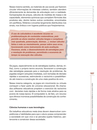 IMPORTANTE

Nesse mesmo sentido, os materiais de uso social, por fazerem
circular informações de interesse coletivo, também atendem
eficientemente às demandas de articulação com a realidade.
Comparações de preços, cálculos de medidas de massa e de
capacidade, elementos químicos que compõem fórmulas dos
produtos são, dentre tantos outros conteúdos, encontrados
em panfletos, fôlderes e encartes largamente distribuídos nos
sinais, nos ônibus e em lugares públicos que freqüentamos.

O uso da calculadora é excelente recurso na
problematização de conteúdos matemáticos, pois
permite ao aluno resolver cálculos longos e complexos
(raiz quadrada, potenciação, dízimas…), revisar cálculos
feitos à mão ou mentalmente, pensar sobre seus erros,
funcionando como instrumento de auto-avaliação.
Favorece, ainda, o desenvolvimento de estratégias para
a resolução de problemas, permitindo a economia de
tempo na execução dos cálculos.

Nessa mesma categoria, os jogos em movimento ou virtuais
começam a fazer parte do universo educacional. Os chamados softwares educativos propõem o exercício do raciocínio
com decisões mais rápidas e de forma mais atrativa para os
jovens de nossa época. O computador é, de fato, um recurso
que oferece inúmeras possibilidades de construção do conhecimento.

Ciências humanas e suas tecnologias
Os trabalhos educativos nesta área devem desenvolver competências e habilidades para que o aluno possa compreender
a sociedade em que vive e se perceba sujeito histórico, pertencente e construtor dessa sociedade.

107

UNIDADE 6 – Materiais e equipamentos didáticos no ensino médio

Os jogos, especialmente os de estratégias (xadrez, damas, trilha), como o próprio termo anuncia, favorecem a construção
das estratégias pessoais para a resolução de problemas. As
jogadas exigem soluções imediatas, com tomadas de decisão
rápidas e sucessivas, estimulando o raciocínio e possibilitando até mesmo a construção de uma visão positiva do erro.

 