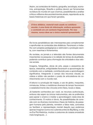 Assim, os conteúdos de história, geografia, sociologia, economia, antropologia, filosofia e política devem ser ferramentas
na leitura do mundo em que vivemos, possibilitando a análise
crítica e reflexiva dos acontecimentos atuais, reportando-se às
bases históricas em que foram gerados.

O livro didático, material mais usado no cotidiano
escolar, é uma fonte de informação, embora apresente
o conteúdo em um contexto fragmentado. Por isso
mesmo, nunca deve ser o único material apresentado.

Os livros paradidáticos são interessantes para complementar
e aprofundar os conteúdos dos didáticos. Favorecem o trabalho com projetos pedagógicos e estimulam a produção escrita, com resenhas e fichamentos.
As revistas, os jornais e a televisão são fontes documentais
importantes na pesquisa e no debate de temas da atualidade,
podendo contribuir para a formação da criticidade e dos valores sociais.

UNIDADE 6 – Materiais e equipamentos didáticos no ensino médio

108

Imagens, fotografias, obras de arte, peças e acessórios de
época, vestuários, antigüidades favorecem a aproximação do
conteúdo com a realidade, contribuindo para a aprendizagem
significativa. Integrando o campo dos recursos visuais, os
vídeos e slides não perdem o posto de articuladores do conhecimento com o mundo real.
A leitura e a produção de mapas, o uso de globo, maquetes,
miniaturas, linhas e medidores diversos de tempo favorecem
o estabelecimento dos vínculos entre fatos, locais e datas.
Já bastante conhecidos por você, os recursos audiovisuais,
embora não sejam os únicos instrumentos, são os preferidos
para apoiar o ensino e mediar a aprendizagem nesta área de
conhecimento. O motivo é óbvio. As possibilidades de conexão com os diversos momentos e fases da história, da passagem humana pelo planeta, remetem a fatos reais, concretos
ou facilitam a representação mental daquilo que podemos
apenas imaginar (como era o planeta antes do Big-Bang, a vida
na Era Pré-Histórica, modos e costumes de nossos ancestrais
mais longínquos…).

 