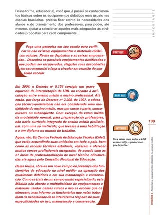 IMPORTANTE

Dessa forma, educador(a), você que já possui os conhecimentos básicos sobre os equipamentos didáticos mais usuais nas
escolas brasileiras, precisa ficar atento às necessidades dos
alunos e do planejamento dos professores, para poder, até
mesmo, ajudar a selecionar aqueles mais adequados às atividades propostas para cada componente.

Faça uma pesquisa em sua escola para verificar se não existem equipamentos e materiais didáticos ociosos. Revire os depósitos e as caixas empoeiradas... Descubra os possíveis equipamentos danificados e
que podem ser recuperados. Registre suas descobertas
em seu memorial e faça-o circular em reunião do conselho escolar.

Em 2004, o Decreto no 5.154 corrigiu um grave
equívoco de interpretação da LDB, no tocante à articulação entre ensino médio e ensino profissional. Até
então, por força do Decreto no 2.208, de 1997, a educação técnico-profissional não era considerada uma modalidade do ensino médio, mas um curso à parte, concomitante ou subseqüente. Com exceção do curso médio
da modalidade normal, para preparação de professores,
não havia currículo integrado de ensino médio profissional, com uma só matrícula, que levasse a uma habilitação
e a um diploma no mundo do trabalho.

Dessa forma, abre-se um novo campo de presença dos funcionários da educação no nível médio: na operação dos
multimeios didáticos e em sua manutenção e conservação. Como se trata de um campo muito especializado, este
Módulo não aborda a multiplicidade de equipamentos e
materiais usados nesses cursos e não as escolas que os
oferecem, mas informa os funcionários que nelas trabalham da necessidade de se inteirarem a respeito de suas
especificidades de uso, manutenção e conservação.

Para saber mais sobre a LDB,
acesse: http://portal.mec.
gov.br/setec/

UNIDADE 6 – Materiais e equipamentos didáticos no ensino médio

Agora, não. Os Centros Federais de Educação Técnica (Cefet),
que estão expandindo suas unidades em todo o país, bem
como as escolas técnicas estaduais, voltaram a oferecer
muitos cursos profissionais integrados, de acordo com as
21 áreas de profissionalização de nível técnico oficializadas até agora pelo Conselho Nacional de Educação.

109

 