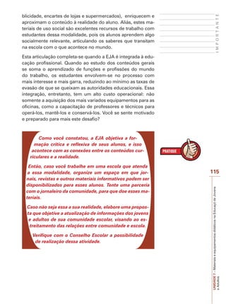 IMPORTANTE

blicidade, encartes de lojas e supermercados), enriquecem e
aproximam o conteúdo à realidade do aluno. Aliás, estes materiais de uso social são excelentes recursos de trabalho com
estudantes dessa modalidade, pois os alunos aprendem algo
socialmente relevante, articulando os saberes que transitam
na escola com o que acontece no mundo.
Esta articulação completa-se quando a EJA é integrada à educação profissional. Quando ao estudo dos conteúdos gerais
se soma o aprendizado de funções e profissões do mundo
do trabalho, os estudantes envolvem-se no processo com
mais interesse e mais garra, reduzindo ao mínimo as taxas de
evasão de que se queixam as autoridades educacionais. Essa
integração, entretanto, tem um alto custo operacional: não
somente a aquisição dos mais variados equipamentos para as
oficinas, como a capacitação de professores e técnicos para
operá-los, mantê-los e conservá-los. Você se sente motivado
e preparado para mais este desafio?

Como você constatou, a EJA objetiva a formação crítica e reflexiva de seus alunos, e isso
acontece com as conexões entre os conteúdos curriculares e a realidade.

Caso não seja essa a sua realidade, elabore uma proposta que objetive a atualização de informações dos jovens
e adultos de sua comunidade escolar, visando ao estreitamento das relações entre comunidade e escola.
Verifique com o Conselho Escolar a possibilidade
de realização dessa atividade.

115
UNIDADE 7 – Materiais e equipamentos didáticos na Educaçõ de Jovens
e Adultos

Então, caso você trabalhe em uma escola que atenda
a essa modalidade, organize um espaço em que jornais, revistas e outros materiais informativos podem ser
disponibilizados para esses alunos. Tente uma parceria
com o jornaleiro da comunidade, para que doe esses materiais.

 