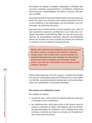 Vinculadas ao espaço, a seleção, adaptação e utilização dos
recursos materiais, equipamentos e mobiliários realizam-se
para favorecer a aprendizagem de todos os alunos, não apenas do PNEE.
Esse aspecto está intimamente relacionado a você, educador(a),
tendo em vista a já inúmeras vezes citada importância dos recursos didáticos e da organização, da manutenção e da conservação do ambiente educativo.
Boa parte dos conhecimentos você já construiu por meio de
sua experiência pessoal e profissional e por meio dos conteúdos discutidos neste Módulo. Mas, no caso de alunos portadores de necessidades especiais, algumas peculiaridades
devem ser levadas em conta, quando do preparo do ambiente
e cuidados com os materiais e equipamentos.

Muitos dos materiais especializados são de uso pessoal
do aluno, outros a escola precisa oferecer. Contudo,
muitas vezes, nem o aluno nem a escola dispõem de
material adequado para que se façam as articulações
necessárias entre os saberes que transitam. Nesse
ponto, uma dose de criatividade e boa vontade podem
atender à situação.

UNIDADE 8 – Materiais e equipamentos didáticos na educação especial

122
Todos esses aspectos veremos a seguir. A opção pela divisão
por área de necessidade especial foi feita por ser a mais didática e facilitar as representações mentais que você precisa fazer
sobre as modalidades e suas particularidades.

Para alunos com deficiência visual
Em relação ao espaço:
na sala de aula, o aluno deve ser posicionado de modo que
o favoreça a ouvir o professor;
seu deslocamento, tanto para entrar e sair quanto para ter
acesso a materiais ou obter informações, deve ser facilitado pela disposição do mobiliário, com o afastamento entre
carteiras e evitando-se mexer no arranjo com freqüência e
sem aviso prévio ao aluno;

 