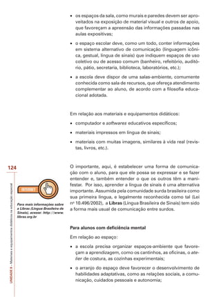 os espaços da sala, como murais e paredes devem ser aproveitados na exposição de material visual e outros de apoio,
que favoreçam a apreensão das informações passadas nas
aulas expositivas;
o espaço escolar deve, como um todo, conter informações
em sistema alternativo de comunicação (linguagem icônica, gestual, língua de sinais) que indiquem espaços de uso
coletivo ou de acesso comum (banheiro, refeitório, auditório, pátio, secretaria, biblioteca, laboratórios, etc.);
a escola deve dispor de uma salas-ambiente, comumente
conhecida como sala de recursos, que ofereça atendimento
complementar ao aluno, de acordo com a filosofia educacional adotada.

Em relação aos materiais e equipamentos didáticos:
computador e softwares educativos específicos;
materiais impressos em língua de sinais;
materiais com muitas imagens, similares à vida real (revistas, livros, etc.).

UNIDADE 8 – Materiais e equipamentos didáticos na educação especial

124

Para mais informações sobre
a Libras (Língua Brasileira de
Sinais), acesse: http://www.
libras.org.br

O importante, aqui, é estabelecer uma forma de comunicação com o aluno, para que ele possa se expressar e se fazer
entender e, também entender o que os outros têm a manifestar. Por isso, aprender a língua de sinais é uma alternativa
importante. Assumida pela comunidade surda brasileira como
sua primeira língua, e legalmente reconhecida como tal (Lei
no 10.496/2002), a Libras (Língua Brasileira de Sinais) tem sido
a forma mais usual de comunicação entre surdos.

Para alunos com deficiência mental
Em relação ao espaço:
a escola precisa organizar espaços-ambiente que favoreçam a aprendizagem, como os cantinhos, as oficinas, o atelier de costura, as cozinhas experimentais;
o arranjo do espaço deve favorecer o desenvolvimento de
habilidades adaptativas, como as relações sociais, a comunicação, cuidados pessoais e autonomia;

 