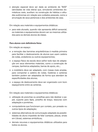 IMPORTANTE

atenção especial deve ser dada ao ambiente de “AVD”
(atividades de vida diária) que, simulando ambientes domésticos reais, auxiliam na construção de hábitos e atitudes autônomas em relação aos cuidados pessoais, como a
arrumação de seus pertences e dos ambientes de casa.

Em relação aos materiais e equipamentos didáticos:
para este alunado, quando não apresenta déficit sensorial,
os materiais e equipamentos devem ser os mesmos utilizados para os demais alunos da classe.

Para alunos com deficiência física
Em relação ao espaço:
a remoção das barreiras arquitetônicas é medida primeira
para facilitar o deslocamento de alunos que usam cadeira
de rodas, andadores ou outros equipamentos;
o espaço físico da escola deve sofrer todo tipo de adaptação em seus elementos materiais, como a construção de
rampas, banheiros adaptados, barras de apoio, etc.;

o espaço de deslocamento deve ser organizado com bom
espaçamento entre as carteiras.

Em relação aos materiais e equipamentos didáticos:
utilização de pranchas ou presilhas para não deslizar o papel, suporte para lápis, presilha de braço, tesouras com
adaptação e ponteiras;
computadores que funcionam por contato, por pressão ou
outros tipos de adaptação;
sistemas alternativos de comunicação adaptado às possibilidades do aluno impedido de falar (cartazes, placas, sinais
em Libras), sistemas simbólicos;
demais recursos e equipamentos didáticos utilizados para
todos os alunos.

125
UNIDADE 8 – Materiais e equipamentos didáticos na educação especial

o mobiliário deve ser adaptado, com mesas mais amplas,
para comportar a cadeira de rodas. Cadeiras e carteiras
também podem ser adaptados de forma que atendam às
especificidades dos alunos;

 