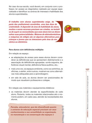 No caso da sua escola, você deverá, em conjunto com o professor, ter acesso ao diagnóstico realizado por equipe especializada e identificar os centros de interesse e habilidade dos
alunos superdotados.

O trabalho com alunos superdotados exige, da
parte dos profissionais envolvidos, uma boa dose de
criatividade. A depender da área de habilidade do aluno,
muitos e novos recursos precisam ser criados, na tentativa de suprir as necessidades que esse aluno tem ao desenvolver suas potencialidades. Motores de eletrodomésticos
e máquinas de relógio são só algumas alternativas para
crianças e jovens que se interessem pela área da mecânica ou eletrônica.

Para alunos com deficiências múltiplas
Em relação ao espaço:
as adaptações de acesso para esses alunos devem considerar as deficiências que se apresentam distintamente e a
associação de deficiências agrupadas: surdo-cegueira, deficiência visual-mental, deficiência física-auditiva, etc.;

em sala de aula, os alunos devem ser posicionados de
modo que visualizem professores e colegas.

Em relação aos materiais e equipamentos didáticos:
os materiais devem atender às especificidades de cada
aluno. Portanto, todos os materiais relacionados até o momento podem, em cada caso, atender às necessidades dos
alunos.

Perceba, educador(a), que tão diversificado quanto
o universo da educação especial precisam ser seus
conhecimentos e sua versatilidade na organização,
na manutenção e na conservação dos espaços e

127
UNIDADE 8 – Materiais e equipamentos didáticos na educação especial

mais uma vez, os espaços-ambiente, como os cantinhos, as
oficinas, o atelier, entre outros, mostram-se como alternativas mais adequadas para a aprendizagem;

 