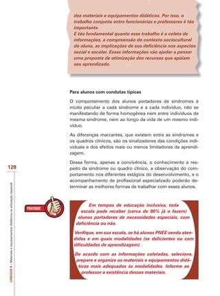 dos materiais e equipamentos didáticos. Por isso, o
trabalho conjunto entre funcionários e professores é tão
importante.
E tão fundamental quanto esse trabalho é a coleta de
informações, a compreensão do contexto sociocultural
do aluno, as implicações de sua deficiência nos aspectos
social e escolar. Essas informações vão ajudar a pensar
uma proposta de otimização dos recursos que apóiam
seu aprendizado.

Para alunos com condutas típicas
O comportamento dos alunos portadores de síndromes é
muito peculiar a cada síndrome e a cada indivíduo, não se
manifestando de forma homogênea nem entre indivíduos de
mesma síndrome, nem ao longo da vida de um mesmo indivíduo.
As diferenças marcantes, que existem entre as síndromes e
os quadros clínicos, são os sinalizadores das condições individuais e dos efeitos mais ou menos limitadores da aprendizagem.

UNIDADE 8 – Materiais e equipamentos didáticos na educação especial

128

Dessa forma, apenas a convivência, o conhecimento a respeito da síndrome ou quadro clínico, a observação do comportamento nos diferentes estágios do desenvolvimento, e o
acompanhamento de profissional especializado poderão determinar as melhores formas de trabalhar com esses alunos.

Em tempos de educação inclusiva, toda
escola pode receber (cerca de 90% já o fazem)
alunos portadores de necessidades especiais, com
deficiência ou não.
Verifique, em sua escola, se há alunos PNEE sendo atendidos e em quais modalidades (se deficientes ou com
dificuldades de aprendizagem).
De acordo com as informações coletadas, selecione,
prepare e organize os materiais e equipamentos didáticos mais adequados às modalidades. Informe ao
professor a existência desses materiais.

 