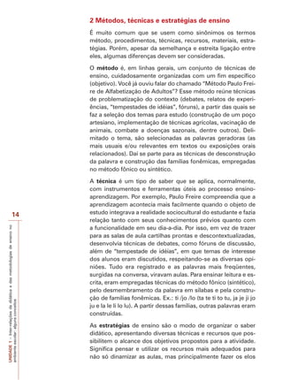 2 Métodos, técnicas e estratégias de ensino
É muito comum que se usem como sinônimos os termos
método, procedimentos, técnicas, recursos, materiais, estratégias. Porém, apesar da semelhança e estreita ligação entre
eles, algumas diferenças devem ser consideradas.
O método é, em linhas gerais, um conjunto de técnicas de
ensino, cuidadosamente organizadas com um fim específico
(objetivo). Você já ouviu falar do chamado “Método Paulo Freire de Alfabetização de Adultos”? Esse método reúne técnicas
de problematização do contexto (debates, relatos de experiências, “tempestades de idéias”, fóruns), a partir das quais se
faz a seleção dos temas para estudo (construção de um poço
artesiano, implementação de técnicas agrícolas, vacinação de
animais, combate a doenças sazonais, dentre outros). Delimitado o tema, são selecionadas as palavras geradoras (as
mais usuais e/ou relevantes em textos ou exposições orais
relacionados). Daí se parte para as técnicas de desconstrução
da palavra e construção das famílias fonêmicas, empregadas
no método fônico ou sintético.

UNIDADE 1 – Inter-relações da didática e das metodologias de ensino no
ambiente escolar: alguns conceitos

14

A técnica é um tipo de saber que se aplica, normalmente,
com instrumentos e ferramentas úteis ao processo ensinoaprendizagem. Por exemplo, Paulo Freire compreendia que a
aprendizagem acontecia mais facilmente quando o objeto de
estudo integrava a realidade sociocultural do estudante e fazia
relação tanto com seus conhecimentos prévios quanto com
a funcionalidade em seu dia-a-dia. Por isso, em vez de trazer
para as salas de aula cartilhas prontas e descontextualizadas,
desenvolvia técnicas de debates, como fóruns de discussão,
além de “tempestade de idéias”, em que temas de interesse
dos alunos eram discutidos, respeitando-se as diversas opiniões. Tudo era registrado e as palavras mais freqüentes,
surgidas na conversa, viravam aulas. Para ensinar leitura e escrita, eram empregadas técnicas do método fônico (sintético),
pelo desmembramento da palavra em sílabas e pela construção de famílias fonêmicas. Ex.: ti /jo /lo (ta te ti to tu, ja je ji jo
ju e la le li lo lu). A partir dessas famílias, outras palavras eram
construídas.
As estratégias de ensino são o modo de organizar o saber
didático, apresentando diversas técnicas e recursos que possibilitem o alcance dos objetivos propostos para a atividade.
Significa pensar e utilizar os recursos mais adequados para
não só dinamizar as aulas, mas principalmente fazer os elos

 