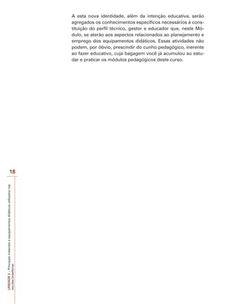 A esta nova identidade, além da intenção educativa, serão
agregados os conhecimentos específicos necessários à constituição do perfil técnico, gestor e educador que, neste Módulo, se aterão aos aspectos relacionados ao planejamento e
emprego dos equipamentos didáticos. Essas atividades não
podem, por óbvio, prescindir do cunho pedagógico, inerente
ao fazer educativo, cuja bagagem você já acumulou ao estudar e praticar os módulos pedagógicos deste curso.

UNIDADE 2 – Principais materiais e equipamentos didáticos utilizados nas
escolas brasileiras

18

 