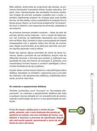 IMPORTANTE

Mais adiante, ainda antes do surgimento das escolas, os primeiros brinquedos inventados tinham função educativa. Em
geral, eram representações das atividades humanas cotidianas (criação de animais, proteção, cuidados com a prole…),
também objetivando preparar as crianças para suas tarefas
futuras, na fase adulta, como a subsistência e proteção de si e
de seu grupo. Assim, os meninos de antigamente “brincavam”
de tocar o rebanho, com pequenas ferramentas, adaptadas à
sua estatura.
As primeiras bonecas também surgiram – feitas de pele de
animais, dentre outros materiais – com o intuito de desenvolver, nas meninas, as habilidades necessárias aos cuidados
com os filhos. Aqui, também é clara a preocupação de nossos
antepassados com o aspecto lúdico das formas de ensinar,
pois, desde os primórdios, já se sabia que aprender com prazer significa aprender mais e melhor.
Esses são apenas alguns exemplos de como os seres humanos, desde o princípio de sua existência, lançam mão de
diferentes técnicas e recursos que auxiliam e melhoram sua
qualidade de vida, até mesmo na educação. É, portanto, uma
característica humana buscar e construir estratégias e ferramentas facilitadoras de seu cotidiano.

Os materiais e equipamentos didáticos
Também conhecidos como “recursos” ou “tecnologias educacionais”, os materiais e equipamentos didáticos são todo
e qualquer recurso utilizado em um procedimento de ensino,
visando à estimulação do aluno e à sua aproximação do conteúdo.

O uso de mapas e globos para o ensino da geografia, portanto, não é mera ilustração dos pontos geográficos em estudo, mas uma estratégia de ensino, cujo
objetivo é favorecer o processo de significação daquilo
que está sendo exposto, aproximando o aluno do conteúdo da aula e dos livros.

21
UNIDADE 2 – Principais materiais e equipamentos didáticos utilizados nas
escolas brasileiras

A partir desse conhecimento histórico e das definições sobre
didática, estudadas na Unidade I, esperamos que o conceito
de materiais e de equipamentos didáticos, trabalhados doravante, se torne mais claro.

 