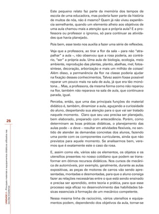 Este pequeno relato faz parte da memória dos tempos de
escola de uma educadora, mas poderia fazer parte da história
de muitos de nós, não é mesmo? Quem já não viveu experiência semelhante, quando um elemento alheio aos objetivos de
uma aula chamou mais a atenção que a própria aula? E a professora ou professor o ignorou, só para continuar as atividades que havia planejado.
Pois bem, esse texto nos auxilia a fazer uma série de reflexões.
Veja que a professora, ao tirar a flor da sala – para não “atrapalhar” a aula –, não observou que a rosa poderia, ao contrário, “ser” a própria aula. Uma aula de biologia, ecologia, meio
ambiente, reprodução das plantas, plantio, abelhas, mel, fotossíntese, decoração, arborização e mais um milhão de coisas!
Além disso, a permanência da flor na classe poderia ajudar
na fixação desses conhecimentos. Talvez assim fosse possível
reparar um pouco mais na sala de aula, já que era tão monótona… Mas, a professora, da mesma forma como não reparou
na flor, também não reparava na sala de aula, que continuava
parada, igual.

UNIDADE 2 – Principais materiais e equipamentos didáticos utilizados nas
escolas brasileiras

26

Perceba, então, que uma das principais funções do material
didático é, também, dinamizar a aula, aguçando a curiosidade
do aluno, despertando sua atenção para o que vai ser tratado
naquele momento. Claro que seu uso precisa ser planejado,
bem elaborado, preparado com antecedência. Porém, como
determinam as boas práticas didáticas, o planejamento das
aulas pode – e deve – resultar em atividades flexíveis, no sentido de atender às demandas concretas dos alunos, fazendo
uma ponte com os componentes curriculares, ainda que não
previstos para aquele momento. Se analisarmos bem, veremos que é exatamente este o caso da rosa.
E, assim como ela, vários são os elementos, os objetos e os
utensílios presentes no nosso cotidiano que podem se transformar em ótimos recursos didáticos. Nos cursos de mecânica de automóveis, por exemplo, geralmente, durante as aulas
expositivas, as peças de motores de carros vão sendo apresentadas, montadas e desmontadas, para que o aluno consiga
fazer as relações necessárias entre o que está sendo ensinado
e precisa ser aprendido, entre teoria e prática, para que esse
processo seja eficaz no desenvolvimento das habilidades básicas essenciais à formação de um mecânico competente.
Nessa mesma linha de raciocínio, vários utensílios e equipamentos podem, dependendo dos objetivos da aula, tornar-se

 