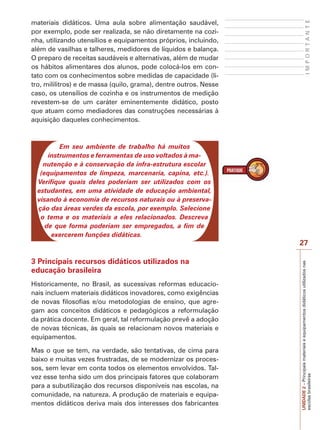 IMPORTANTE

materiais didáticos. Uma aula sobre alimentação saudável,
por exemplo, pode ser realizada, se não diretamente na cozinha, utilizando utensílios e equipamentos próprios, incluindo,
além de vasilhas e talheres, medidores de líquidos e balança.
O preparo de receitas saudáveis e alternativas, além de mudar
os hábitos alimentares dos alunos, pode colocá-los em contato com os conhecimentos sobre medidas de capacidade (litro, mililitros) e de massa (quilo, grama), dentre outros. Nesse
caso, os utensílios de cozinha e os instrumentos de medição
revestem-se de um caráter eminentemente didático, posto
que atuam como mediadores das construções necessárias à
aquisição daqueles conhecimentos.

Em seu ambiente de trabalho há muitos
instrumentos e ferramentas de uso voltados à manutenção e à conservação da infra-estrutura escolar
(equipamentos de limpeza, marcenaria, capina, etc.).
Verifique quais deles poderiam ser utilizados com os
estudantes, em uma atividade de educação ambiental,
visando à economia de recursos naturais ou à preservação das áreas verdes da escola, por exemplo. Selecione
o tema e os materiais a eles relacionados. Descreva
de que forma poderiam ser empregados, a fim de
exercerem funções didáticas.

3 Principais recursos didáticos utilizados na
educação brasileira
Historicamente, no Brasil, as sucessivas reformas educacionais incluem materiais didáticos inovadores, como exigências
de novas filosofias e/ou metodologias de ensino, que agregam aos conceitos didáticos e pedagógicos a reformulação
da prática docente. Em geral, tal reformulação prevê a adoção
de novas técnicas, às quais se relacionam novos materiais e
equipamentos.
Mas o que se tem, na verdade, são tentativas, de cima para
baixo e muitas vezes frustradas, de se modernizar os processos, sem levar em conta todos os elementos envolvidos. Talvez esse tenha sido um dos principais fatores que colaboram
para a subutilização dos recursos disponíveis nas escolas, na
comunidade, na natureza. A produção de materiais e equipamentos didáticos deriva mais dos interesses dos fabricantes

UNIDADE 2 – Principais materiais e equipamentos didáticos utilizados nas
escolas brasileiras

27

 