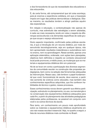 e dos fornecedores do que da necessidade dos educadores e
dos educandos.
É, de certa forma, até compreensível que tal coisa aconteça,
pois já vivemos a experiência cotidiana, em que a imposição
impera em lugar das práticas democráticas e dialógicas. Dessa maneira, os resultados tendem a atingir padrões aquém
das expectativas.
Em relação à educação, a contextualização não apenas do
currículo, mas sobretudo das estratégias a serem adotadas,
é cada vez mais necessária, tendo em vista o respeito às diferenças socioculturais e às demandas específicas de cada grupo que ocupa o espaço educacional.
Outro aspecto importante, confirmado pelas práticas escolares, é que a introdução de um recurso didático, por mais desenvolvido tecnologicamente, seja em qualquer época, não
tem apresentado resultados instantâneos e automáticos nem
no ensino, nem na aprendizagem. Nesse sentido, apenas uma
aplicação sistemática, ordenada, com ações bem planejadas,
objetivos bem definidos e respeito ao contexto educacional
local pode promover, a médio prazo, as mudanças que os materiais e equipamentos didáticos têm em potencial.

UNIDADE 2 – Principais materiais e equipamentos didáticos utilizados nas
escolas brasileiras

28

Há de se levar em conta a participação dos diversos segmentos da comunidade escolar na construção das propostas pedagógicas, bem como na seleção das ferramentas adequadas
às intervenções. Nesse caso, vale lembrar o papel fundamental que você, funcionário(a) de escola, deve exercer, a partir
não somente da vivência como educador, mas também dos
conhecimentos específicos adquiridos, que lhe conferem habilidades de técnico e gestor, nesses processos.
Esses conhecimentos novos devem garantir sua efetiva participação, sobretudo no planejamento, no uso, na manutenção e
na conservação dos equipamentos didáticos adequados para
cada fim, a partir do planejamento das atividades pedagógicas
elaboradas pelos professores, se possível em conjunto com
você e os outros técnicos da escola.
Para tanto, um conhecimento um pouco mais aprofundado
sobre os materiais e equipamentos didáticos atualmente em
uso nas nossas escolas é essencial. Veja, no quadro a seguir, a
lista de recursos didáticos mais conhecida no Brasil:

 