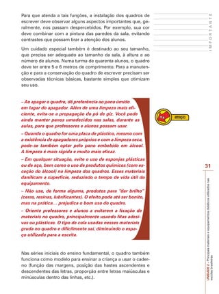 Um cuidado especial também é destinado ao seu tamanho,
que precisa ser adequado ao tamanho da sala, à altura e ao
número de alunos. Numa turma de quarenta alunos, o quadro
deve ter entre 5 e 6 metros de comprimento. Para a manutenção e para a conservação do quadro de escrever precisam ser
observadas técnicas básicas, bastante simples que otimizam
seu uso.

IMPORTANTE

Para que atenda a tais funções, a instalação dos quadros de
escrever deve observar alguns aspectos importantes que, geralmente, nos passam despercebidos. Por exemplo, sua cor
deve combinar com a pintura das paredes da sala, evitando
contrastes que possam tirar a atenção dos alunos.

– Ao apagar o quadro, dê preferência ao pano úmido
em lugar do apagador. Além de uma limpeza mais eficiente, evita-se a propagação do pó de giz. Você pode
ainda manter panos umedecidos nas salas, durante as
aulas, para que professores e alunos possam usar.
– Quando o quadro for uma placa de plástico, mesmo com
a existência de apagadores próprios e com a limpeza seca,
pode-se também optar pelo pano embebido em álcool.
A limpeza é mais rápida e muito mais eficaz.

– Não use, de forma alguma, produtos para “dar brilho”
(ceras, resinas, lubrificantes). O efeito pode até ser bonito,
mas na prática… prejudica o bom uso do quadro.
– Oriente professores e alunos a evitarem a fixação de
materiais no quadro, principalmente usando fitas adesivas ou plásticas. O tipo de cola usadas nesses materiais
gruda no quadro e dificilmente sai, diminuindo o espaço utilizado para a escrita.

Nas séries iniciais do ensino fundamental, o quadro também
funciona como modelo para ensinar a criança a usar o caderno (função das margens, posição das hastes ascendentes e
descendentes das letras, proporção entre letras maiúsculas e
minúsculas dentro das linhas, etc.).

31
UNIDADE 2 – Principais materiais e equipamentos didáticos utilizados nas
escolas brasileiras

– Em qualquer situação, evite o uso de esponjas plásticas
ou de aço, bem como o uso de produtos químicos (com exceção do álcool) na limpeza dos quadros. Esses materiais
danificam a superfície, reduzindo o tempo de vida útil do
equipamento.

 